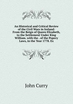 An Historical and Critical Review of the Civil Wars in Ireland: From the Reign of Queen Elizabeth, to the Settlement Under King William. with the . of the Popery Laws, in the Year 1778. Ex