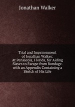 Trial and Imprisonment of Jonathan Walker: At Pensacola, Florida, for Aiding Slaves to Escape from Bondage. with an Appendix Containing a Sketch of His Life
