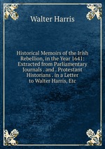 Historical Memoirs of the Irish Rebellion, in the Year 1641: Extracted from Parliamentary Journals . and . Protestant Historians . in a Letter to Walter Harris, Etc