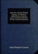 Speeches of John Philpot Curran: To Which Is Added Henry Gratten, Esq`s Celebrated Speech On the Catholic Question