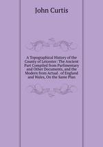 A Topographical History of the County of Leicester: The Ancient Part Compiled from Parlimentary and Other Documents, and the Modern from Actual . of England and Wales, On the Same Plan
