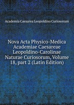 Nova Acta Physico-Medica Academiae Caesareae Leopoldino-Carolinae Naturae Curiosorum, Volume 18, part 2 (Latin Edition)