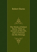 The Works of Robert Burns: With an Account of His Life, and a Criticism On His Writings