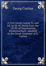 A First Greek Course Tr. and Ed. by Sir W. Smith from the 1St Pt. of Griechisches Elementarbuch. Adapted to the Greek Grammar of G. Curtius