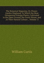 The Botanical Magazine, Or, Flower-Garden Displayed: In Which the Most Ornamental Foreign Plants, Cultivated in the Open Ground, the Green-House, and . in Their Natural Colours ., Volume 11