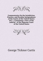 Commentaries On the Jurisdiction, Practice, and Peculiar Jurisprudence of the Courts of the United States: Vol. 1, Containing a View of the Judicial . of the Supreme Court of the United States