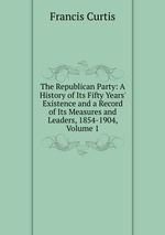 The Republican Party: A History of Its Fifty Years` Existence and a Record of Its Measures and Leaders, 1854-1904, Volume 1