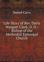 Life-Story of Rev. Davis Wasgatt Clark, D. D.: Bishop of the Methodist Episcopal Church