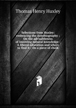 Selections from Huxley: embracing the Autobiography ; On the advisableness of imroving natural knowledge ; A liberal education and where to find it ; On a piece of chalk
