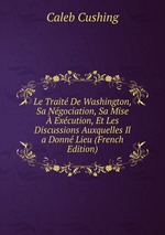 Le Trait De Washington, Sa Ngociation, Sa Mise  Excution, Et Les Discussions Auxquelles Il a Donn Lieu (French Edition)