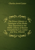 The Prince Library: A Catalogue of the Books Now Deposited in the Public Library of Boston Compiled by C.a. Cutter and W.a. Wheeler