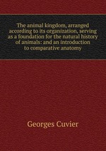 The animal kingdom, arranged according to its organization, serving as a foundation for the natural history of animals: and an introduction to comparative anatomy