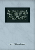 Sporting Scenes and Sundry Sketches: Being the Miscellaneous Writings of J. Cypress, Jr. Pseud., Volume 2