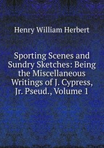 Sporting Scenes and Sundry Sketches: Being the Miscellaneous Writings of J. Cypress, Jr. Pseud., Volume 1