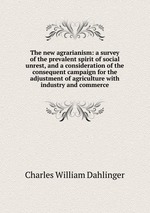 The new agrarianism: a survey of the prevalent spirit of social unrest, and a consideration of the consequent campaign for the adjustment of agriculture with industry and commerce