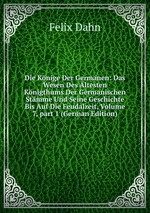 Die Knige Der Germanen: Das Wesen Des ltesten Knigthums Der Germanischen Stmme Und Seine Geschichte Bis Auf Die Feudalzeit, Volume 7, part 1 (German Edition)