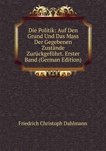 Die Politik: Auf Den Grund Und Das Mass Der Gegebenen Zustnde Zurckgefhrt. Erster Band (German Edition)