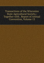 Transactions of the Wisconisn State Agricultural Society,: Together with . Report of Annual Convention, Volume 13