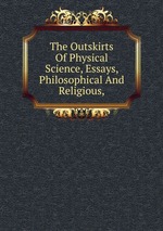 The Outskirts Of Physical Science, Essays, Philosophical And Religious,