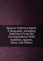 Spencer Fullerton Baird; A Biography, Including Selections From His Correspondence With Audubon, Agassiz, Dana, And Others