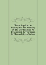 Classic Baptism: An Inquiry Into The Meaning Of The Word Baptizo As Determined By The Usage Of Classical Greek Writers