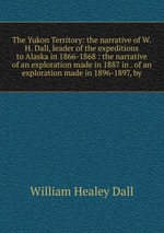 The Yukon Territory: the narrative of W.H. Dall, leader of the expeditions to Alaska in 1866-1868 : the narrative of an exploration made in 1887 in . of an exploration made in 1896-1897, by