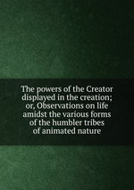 The powers of the Creator displayed in the creation; or, Observations on life amidst the various forms of the humbler tribes of animated nature