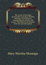 The works of the Right Honourable Lady Mary Wortley Montagu: Including her correspondence, poems, and essays. Published by permission, from her genuine papers