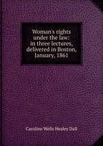 Woman`s rights under the law: in three lectures, delivered in Boston, January, 1861