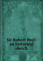 Sir Robert Peel: an historical sketch