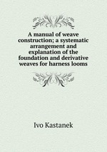 A manual of weave construction; a systematic arrangement and explanation of the foundation and derivative weaves for harness looms