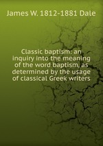 Classic baptism: an inquiry into the meaning of the word baptism, as determined by the usage of classical Greek writers