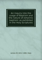 An inquiry into the usage of Baptism and the nature of Johannic baptism: as exhibited in the Holy Scriptures