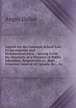 Appeal On the Common School Law: Its Incongruity and Maladministration : Setting Forth the Necessity of a Minister of Public Education, Responsible to . Bart., Governor General of Canada, &c., &c