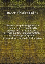 The new conspiracy against the Jesuits: detected and briefly exposed, with a short account of their institute, and observations on the danger of systems of education independent of religion