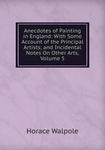Anecdotes of Painting in England: With Some Account of the Principal Artists; and Incidental Notes On Other Arts, Volume 5