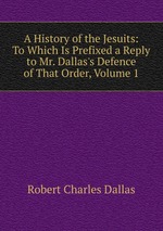 A History of the Jesuits: To Which Is Prefixed a Reply to Mr. Dallas`s Defence of That Order, Volume 1