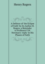 A Defence of `the Eclipse of Faith` by Its Author H. Rogers, a Rejoinder to Professor F.W. Newman`s `reply` In His Phases of Faith
