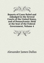 Reports of Cases Ruled and Adjudged in the Several Courts of the United States, and of Pennsylvania: Held at the Seat of the Federal Government, Volume 4