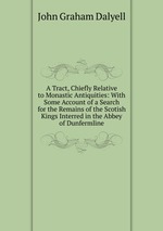 A Tract, Chiefly Relative to Monastic Antiquities: With Some Account of a Search for the Remains of the Scotish Kings Interred in the Abbey of Dunfermline