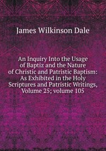 An Inquiry Into the Usage of Baptiz and the Nature of Christic and Patristic Baptism: As Exhibited in the Holy Scriptures and Patristic Writings, Volume 25; volume 105