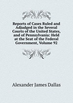 Reports of Cases Ruled and Adjudged in the Several Courts of the United States, and of Pennsylvania: Held at the Seat of the Federal Government, Volume 92