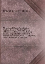 Memoirs of Maria Antoinetta, Archduchess of Austria, Queen of France and Navarre: Including Several Important Periods of the French Revolution, from . Martyrdom, with a Narrative of the Trial
