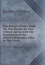 The Period of God`s Work On This Planet: Or, How Science Agrees with the Revelations of Our Beloved Redeemer. a Key to This Earth