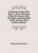 Christmas Comes But Once a Year: Showing What Mr. Brown Did, Thought, and Intended to Do, During That Festive Season
