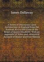 A Series of Discourses Upon Architecture in England from the Norman ra to the Close of the Reign of Queen Elizabeth: With an Appendix of Notes and . Historical Account of Master and Free Masons