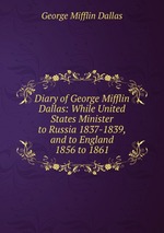 Diary of George Mifflin Dallas: While United States Minister to Russia 1837-1839, and to England 1856 to 1861