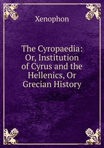 The Cyropaedia: Or, Institution of Cyrus and the Hellenics, Or Grecian History