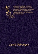 Annals of Scotland: From the Accession of Malcolm Iii. to the Accession of the House of Stewart. to Which Are Added, Several Valuable Tracts . by the Late Sir David Dalrymple,