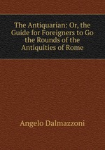 The Antiquarian: Or, the Guide for Foreigners to Go the Rounds of the Antiquities of Rome